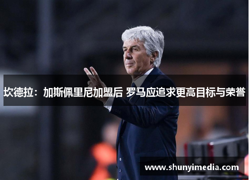 坎德拉：加斯佩里尼加盟后 罗马应追求更高目标与荣誉