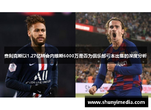 费利克斯以1.27亿转会内维斯6000万是否为俱乐部亏本出售的深度分析