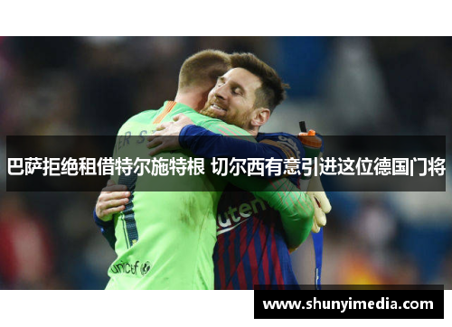 巴萨拒绝租借特尔施特根 切尔西有意引进这位德国门将