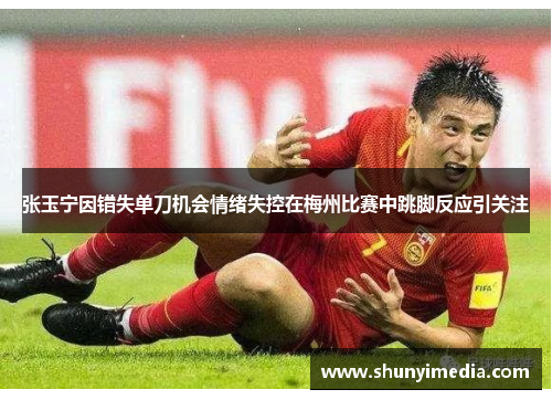 张玉宁因错失单刀机会情绪失控在梅州比赛中跳脚反应引关注