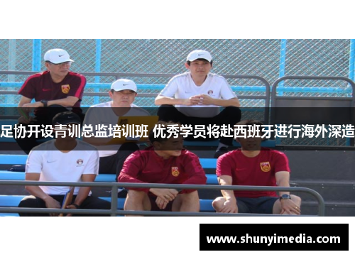 足协开设青训总监培训班 优秀学员将赴西班牙进行海外深造