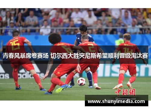 青春风暴席卷赛场 切尔西大胜突尼斯希望顺利晋级淘汰赛