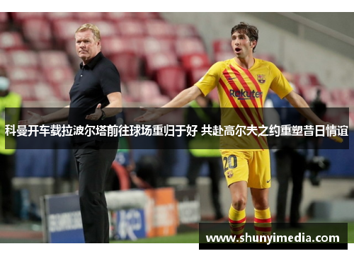 科曼开车载拉波尔塔前往球场重归于好 共赴高尔夫之约重塑昔日情谊