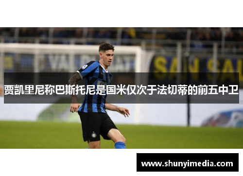 贾凯里尼称巴斯托尼是国米仅次于法切蒂的前五中卫
